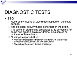 DIAGNOSTIC TESTS EEG Records by means of electrodes applied on the scalp surface. The electrical activity that is generated in the brain. It is useful in diagnosing epilepsies & as screening for coma and organic brain syndrome; also serves as indicator of brain death. Nursing Responsibilities: Withhold medications that may interfere with the results- anticonvulsants, sedatives and stimulants Wash hair thoroughly before procedure 