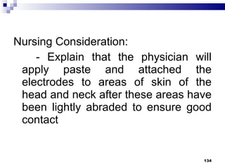 Nursing Consideration: - Explain that the physician will apply paste and attached the electrodes to areas of skin of the head and neck after these areas have been lightly abraded to ensure good contact 