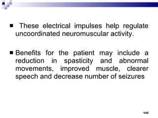These electrical impulses help regulate uncoordinated neuromuscular activity. Benefits for the patient may include a reduction in spasticity and abnormal movements, improved muscle, clearer speech and decrease number of seizures 