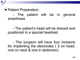 Patient Preparation: - The patient will be in general anesthesia - The patient’s head will be shaved and positioned in a special headrest - The surgeon will have four incisions for implanting the electrodes ( 2 on head, one on neck & one in abdomen) 