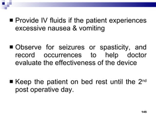 Provide IV fluids if the patient experiences excessive nausea & vomiting Observe for seizures or spasticity, and record occurrences to help doctor evaluate the effectiveness of the device Keep the patient on bed rest until the 2 nd  post operative day.  