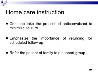 Home care instruction Continue take the prescribed anticonvulsant to minimize seizure Emphasize the importance of returning for scheduled follow up Refer the patient of family to a support group 