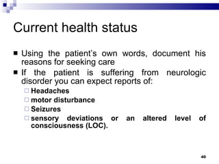 Current health status Using the patient’s own words, document his reasons for seeking care If the patient is suffering from neurologic disorder you can expect reports of: Headaches motor disturbance Seizures sensory deviations or an altered level of consciousness (LOC). 