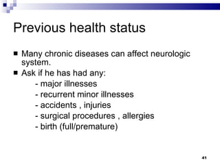 Previous health status Many chronic diseases can affect neurologic system. Ask if he has had any: - major illnesses - recurrent minor illnesses - accidents , injuries - surgical procedures , allergies  - birth (full/premature) 