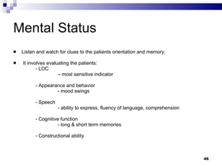 Mental Status Listen and watch for clues to the patients orientation and memory. It involves evaluating the patients: - LOC  –  most sensitive indicator - Appearance and behavior - mood swings - Speech - ability to express, fluency of language, comprehension - Cognitive function  - long & short term memories - Constructional ability 