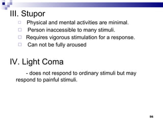 III. Stupor Physical and mental activities are minimal.  Person inaccessible to many stimuli. Requires vigorous stimulation for a response. Can not be fully aroused IV. Light Coma - does not respond to ordinary stimuli but may respond to painful stimuli. 