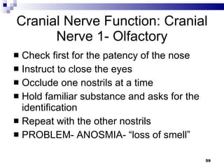 Cranial Nerve Function: Cranial Nerve 1- Olfactory Check first for the patency of the nose Instruct to close the eyes Occlude one nostrils at a time Hold familiar substance and asks for the identification Repeat with the other nostrils PROBLEM- ANOSMIA- “loss of smell” 