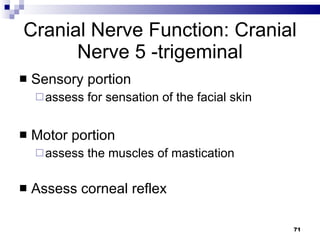 Cranial Nerve Function: Cranial Nerve 5 -trigeminal Sensory portion  assess for sensation of the facial skin Motor portion assess the muscles of mastication Assess corneal reflex 