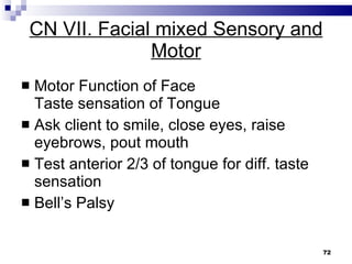 CN VII. Facial mixed Sensory and Motor Motor Function of Face Taste sensation of Tongue Ask client to smile, close eyes, raise eyebrows, pout mouth Test anterior 2/3 of tongue for diff. taste sensation  Bell’s Palsy 
