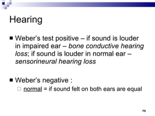 Hearing Weber’s test positive – if sound is louder in impaired ear –  bone conductive hearing   loss ; if sound is louder in normal ear –  sensorineural hearing loss Weber’s negative : normal  = if sound felt on both ears are equal 