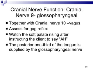 Cranial Nerve Function: Cranial Nerve 9- glossopharyngeal Together with Cranial nerve 10 –vagus Assess for gag reflex Watch the soft palate rising after instructing the client to say “AH” The posterior one-third of the tongue is supplied by the glossopharyngeal nerve 