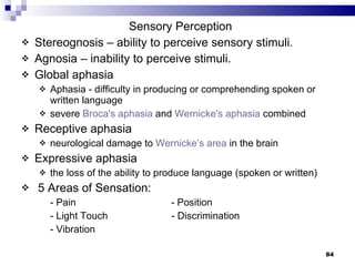 Sensory Perception Stereognosis – ability to perceive sensory stimuli. Agnosia – inability to perceive stimuli. Global aphasia  Aphasia - difficulty in producing or comprehending spoken or written language severe  Broca's  aphasia  and  Wernicke's  aphasia  combined  Receptive aphasia  neurological damage to  Wernicke’s  area  in the brain Expressive aphasia the loss of the ability to produce language (spoken or written)  5 Areas of Sensation: - Pain  - Position - Light Touch   - Discrimination - Vibration 