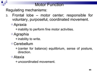 Motor Function Regulating mechanisms: Frontal lobe – motor center; responsible for voluntary, purposeful, coordinated movement. Apraxia  inability to perform fine motor activities. Agraphia  inability to write. Cerebellum  (center for balance) equilibrium, sense of posture, direction. Ataxia  uncoordinated movement. 