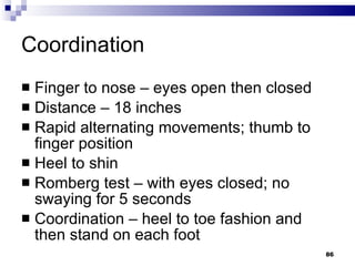 Coordination Finger to nose – eyes open then closed Distance – 18 inches Rapid alternating movements; thumb to finger position Heel to shin Romberg test – with eyes closed; no swaying for 5 seconds Coordination – heel to toe fashion and then stand on each foot 