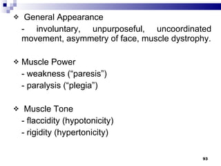 General Appearance - involuntary, unpurposeful, uncoordinated movement, asymmetry of face, muscle dystrophy. Muscle Power - weakness (“paresis”) - paralysis (“plegia”) Muscle Tone - flaccidity (hypotonicity) - rigidity (hypertonicity) 