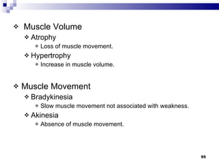 Muscle Volume Atrophy  Loss of muscle movement. Hypertrophy  Increase in muscle volume. Muscle Movement  Bradykinesia  Slow muscle movement not associated with weakness. Akinesia  Absence of muscle movement.  