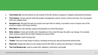 Introduction to Mobile Application Development by Amdework Asefa
1. Tool window bar: Use the buttons on the outside of the IDE window to expand or collapse individual tool windows.
2. Tool windows: Access specific tasks like project management, search, version control, and more. You can expand
them and collapse them.
3. Navigation bar: Navigate through your project and open files for editing. It provides a more compact view of the
structure visible in the Project window.
4. Main Menu: has main settings, setups and properties to control the project.
5. Editor window: Create and modify code. Depending on the current file type, the editor can change. For example,
when viewing a layout file, the editor displays the Layout Editor.
6. Design Window: Used to design GUI
7. Toolbar: Carry out a wide range of actions, including running your app and launching Android tools.
8. Status bar: Display the status of your project and the IDE itself, as well as any warnings or messages.
9. Test Tool Windows Bar: used to create AVD, validation, notification, and gradle
15
 