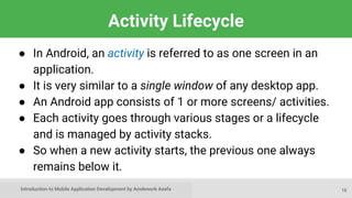 Introduction to Mobile Application Development by Amdework Asefa
Activity Lifecycle
● In Android, an activity is referred to as one screen in an
application.
● It is very similar to a single window of any desktop app.
● An Android app consists of 1 or more screens/ activities.
● Each activity goes through various stages or a lifecycle
and is managed by activity stacks.
● So when a new activity starts, the previous one always
remains below it.
18
 