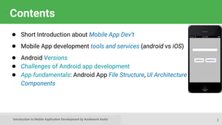 Introduction to Mobile Application Development by Amdework Asefa
Contents
● Short Introduction about Mobile App Dev’t
● Mobile App development tools and services (android vs iOS)
● Android Versions
● Challenges of Android app development
● App fundamentals: Android App File Structure, UI Architecture &
Components
2
 