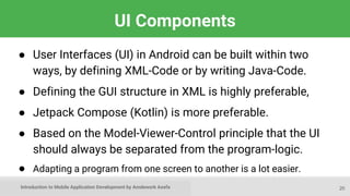 Introduction to Mobile Application Development by Amdework Asefa
UI Components
● User Interfaces (UI) in Android can be built within two
ways, by defining XML-Code or by writing Java-Code.
● Defining the GUI structure in XML is highly preferable,
● Jetpack Compose (Kotlin) is more preferable.
● Based on the Model-Viewer-Control principle that the UI
should always be separated from the program-logic.
● Adapting a program from one screen to another is a lot easier.
20
 