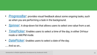 Introduction to Mobile Application Development by Amdework Asefa
• ProgressBar: provides visual feedback about some ongoing tasks, such
as when you are performing a task in the background.
• Spinner: A drop-down list that allows users to select one value from a set.
• TimePicker: Enables users to select a time of the day, in either 24-hour
mode or AM/PM mode.
• DatePicker: Enables users to select a date of the day.
….. And so on…
23
 