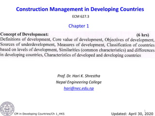 Construction Management in Developing Countries
ECM 627.3
Chapter 1
Prof. Dr. Hari K. Shrestha
Nepal Engineering College
hari@nec.edu.np
1
CM in Developing Countries/Ch 1_HKS Updated: April 30, 2020
 