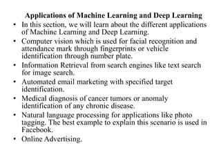 Applications of Machine Learning and Deep Learning
• In this section, we will learn about the different applications
of Machine Learning and Deep Learning.
• Computer vision which is used for facial recognition and
attendance mark through fingerprints or vehicle
identification through number plate.
• Information Retrieval from search engines like text search
for image search.
• Automated email marketing with specified target
identification.
• Medical diagnosis of cancer tumors or anomaly
identification of any chronic disease.
• Natural language processing for applications like photo
tagging. The best example to explain this scenario is used in
Facebook.
• Online Advertising.
 