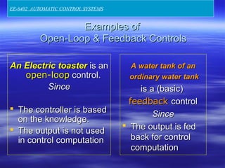 Examples ofExamples of
Open-Loop & Feedback ControlsOpen-Loop & Feedback Controls
An Electric toasterAn Electric toaster is anis an
open-loopopen-loop control.control.
SinceSince
 The controller is basedThe controller is based
on the knowledge.on the knowledge.
 The output is not usedThe output is not used
in control computationin control computation
A water tank of anA water tank of an
ordinary water tankordinary water tank
is a (basic)is a (basic)
feedbackfeedback controlcontrol
SinceSince
 The output is fedThe output is fed
back for controlback for control
computationcomputation
EE-6402 AUTOMATIC CONTROL SYSTEMS
 