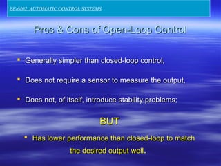 Pros & Cons of Open-Loop ControlPros & Cons of Open-Loop Control
 Generally simpler than closed-loop control,Generally simpler than closed-loop control,
 Does not require a sensor to measure the output,Does not require a sensor to measure the output,
 Does not, of itself, introduce stability problems;Does not, of itself, introduce stability problems;
BUTBUT
 Has lower performance than closed-loop to matchHas lower performance than closed-loop to match
the desired output wellthe desired output well..
EE-6402 AUTOMATIC CONTROL SYSTEMS
 