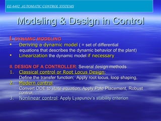 Modeling & Design in ControlModeling & Design in Control
I.I. DYNAMIC MODELINGDYNAMIC MODELING
 Deriving a dynamic modelDeriving a dynamic model ( = set of differential( = set of differential
equations that describes the dynamic behavior of the plant)equations that describes the dynamic behavior of the plant)
 LinearizationLinearization the dynamic modelthe dynamic model if necessaryif necessary
II. DESIGN OF A CONTROLLERII. DESIGN OF A CONTROLLER:: Several design methodsSeveral design methods
1.1. Classical control or Root Locus DesignClassical control or Root Locus Design::
Define the transfer function; Apply root locus, loop shaping,Define the transfer function; Apply root locus, loop shaping,
2.2. Modern controlModern control::
Convert ODE to state equation; Apply Pole Placement, RobustConvert ODE to state equation; Apply Pole Placement, Robust
control, …control, …
3.3. Nonlinear controlNonlinear control: Apply Lyapunov’s stability criterion: Apply Lyapunov’s stability criterion
EE-6402 AUTOMATIC CONTROL SYSTEMS
 