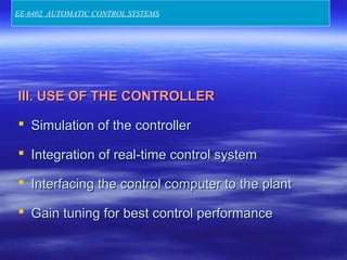 III. USE OF THE CONTROLLERIII. USE OF THE CONTROLLER
 Simulation of the controllerSimulation of the controller
 Integration of real-time control systemIntegration of real-time control system
 Interfacing the control computer to the plantInterfacing the control computer to the plant
 Gain tuning for best control performanceGain tuning for best control performance
EE-6402 AUTOMATIC CONTROL SYSTEMS
 