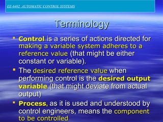 TerminologyTerminology
 ControlControl is a series of actions directed foris a series of actions directed for
making a variable system adheres to amaking a variable system adheres to a
reference valuereference value (that might be either(that might be either
constant or variable).constant or variable).
 TheThe desired reference valuedesired reference value whenwhen
performing control is theperforming control is the desired outputdesired output
variablevariable (that might deviate from actual(that might deviate from actual
output)output)
 ProcessProcess,, as it is used and understood byas it is used and understood by
control engineers, means thecontrol engineers, means the componentcomponent
to be controlledto be controlled
EE-6402 AUTOMATIC CONTROL SYSTEMS
 
