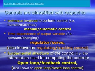 Controls areControls are classifiedclassified with respect to:with respect to:
 technique involvedtechnique involved to perform control (to perform control (i.ei.e..
human/machineshuman/machines):):
manual/automatic controlmanual/automatic control
 Time dependence of output variableTime dependence of output variable ((i.ei.e..
constant/changingconstant/changing):):
regulator/servo,regulator/servo,
((also known asalso known as regulatingregulating//tracking control)tracking control)
 fundamental structurefundamental structure of the controlof the control ((i.ei.e. the. the
information usedinformation used for computing the controlfor computing the control))::
Open-loop/feedback control,Open-loop/feedback control,
((also known asalso known as open-loop/closed-loop controlopen-loop/closed-loop control))
EE-6402 AUTOMATIC CONTROL SYSTEMS
 