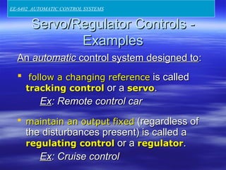 Servo/Regulator Controls -Servo/Regulator Controls -
ExamplesExamples
AnAn automaticautomatic control system designed tocontrol system designed to::
 follow a changing referencefollow a changing reference is calledis called
tracking controltracking control or aor a servoservo..
ExEx: Remote control car: Remote control car
 maintain an output fixedmaintain an output fixed ((regardless ofregardless of
the disturbances present) is called athe disturbances present) is called a
regulating controlregulating control or aor a regulatorregulator..
ExEx: Cruise control: Cruise control
EE-6402 AUTOMATIC CONTROL SYSTEMS
 