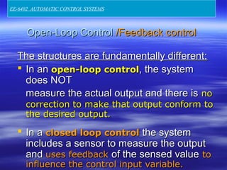 Open-Loop ControlOpen-Loop Control /Feedback control/Feedback control
The structures are fundamentally different:The structures are fundamentally different:
 In anIn an open-loop controlopen-loop control, the system, the system
does NOTdoes NOT
measure the actual output and there ismeasure the actual output and there is nono
correctioncorrection to make that output conform toto make that output conform to
the desired output.the desired output.
 In aIn a closed loop controlclosed loop control the systemthe system
includes a sensor to measure the outputincludes a sensor to measure the output
andand uses feedbackuses feedback of the sensed valueof the sensed value toto
influence the control input variable.influence the control input variable.
EE-6402 AUTOMATIC CONTROL SYSTEMS
 