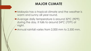 MAJOR CLIMATE
Malaysia has a tropical climate and the weather is
warm and sunny all year round.
Average daily temperature is around 32ºC (90ºF)
during the day. It falls to around 24ºC (75ºF) at
night.
Annual rainfall varies from 2,000 mm to 2,500 mm.
 