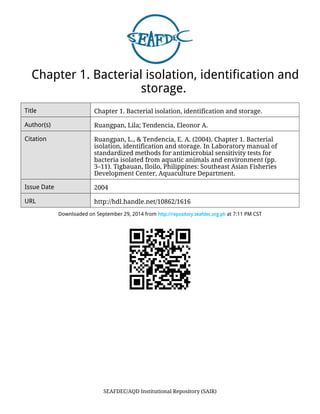 Chapter 1. Bacterial isolation, identification and 
storage. 
Title Chapter 1. Bacterial isolation, identification and storage. 
Author(s) Ruangpan, Lila; Tendencia, Eleonor A. 
Citation Ruangpan, L., & Tendencia, E. A. (2004). Chapter 1. Bacterial 
isolation, identification and storage. In Laboratory manual of 
standardized methods for antimicrobial sensitivity tests for 
bacteria isolated from aquatic animals and environment (pp. 
3–11). Tigbauan, Iloilo, Philippines: Southeast Asian Fisheries 
Development Center, Aquaculture Department. 
Issue Date 2004 
URL http://hdl.handle.net/10862/1616 
Downloaded on September 29, 2014 from http://repository.seafdec.org.ph at 7:11 PM CST 
SEAFDEC/AQD Institutional Repository (SAIR) 
 