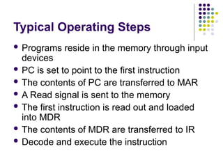 Typical Operating Steps
 Programs reside in the memory through input
devices
 PC is set to point to the first instruction
 The contents of PC are transferred to MAR
 A Read signal is sent to the memory
 The first instruction is read out and loaded
into MDR
 The contents of MDR are transferred to IR
 Decode and execute the instruction
 