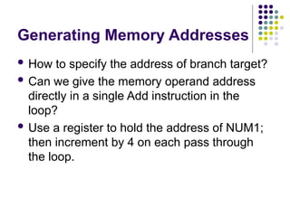 Generating Memory Addresses
 How to specify the address of branch target?
 Can we give the memory operand address
directly in a single Add instruction in the
loop?
 Use a register to hold the address of NUM1;
then increment by 4 on each pass through
the loop.
 