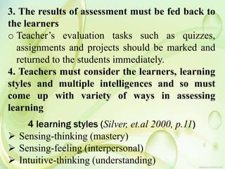 3. The results of assessment must be fed back to
the learners
o Teacher’s evaluation tasks such as quizzes,
assignments and projects should be marked and
returned to the students immediately.
4. Teachers must consider the learners, learning
styles and multiple intelligences and so must
come up with variety of ways in assessing
learning
4 learning styles (Silver, et.al 2000, p.11)
 Sensing-thinking (mastery)
 Sensing-feeling (interpersonal)
 Intuitive-thinking (understanding)
 