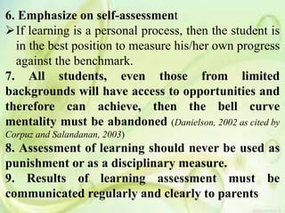 6. Emphasize on self-assessment
If learning is a personal process, then the student is
in the best position to measure his/her own progress
against the benchmark.
7. All students, even those from limited
backgrounds will have access to opportunities and
therefore can achieve, then the bell curve
mentality must be abandoned (Danielson, 2002 as cited by
Corpuz and Salandanan, 2003)
8. Assessment of learning should never be used as
punishment or as a disciplinary measure.
9. Results of learning assessment must be
communicated regularly and clearly to parents
 