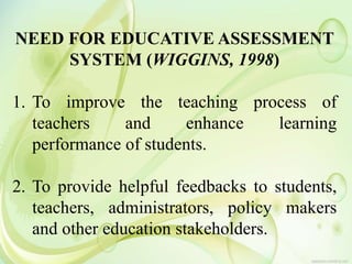 NEED FOR EDUCATIVE ASSESSMENT
SYSTEM (WIGGINS, 1998)
1. To improve the teaching process of
teachers and enhance learning
performance of students.
2. To provide helpful feedbacks to students,
teachers, administrators, policy makers
and other education stakeholders.
 