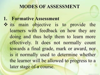 MODES OF ASSESSMENT
1. Formative Assessment
 its main objective is to provide the
learners with feedback on how they are
doing and thus help them to learn more
effectively. It does not normally count
towards a final grade, mark or award, nor
is it normally used to determine whether
the learner will be allowed to progress to a
later stage of a course.
 