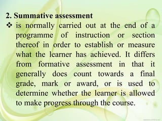 2. Summative assessment
 is normally carried out at the end of a
programme of instruction or section
thereof in order to establish or measure
what the learner has achieved. It differs
from formative assessment in that it
generally does count towards a final
grade, mark or award, or is used to
determine whether the learner is allowed
to make progress through the course.
 