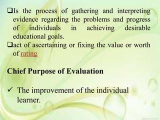 Is the process of gathering and interpreting
evidence regarding the problems and progress
of individuals in achieving desirable
educational goals.
act of ascertaining or fixing the value or worth
of rating
Chief Purpose of Evaluation
 The improvement of the individual
learner.
 