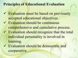 Principles of Educational Evaluation
 Evaluation must be based on previously
accepted educational objectives.
 Evaluation should be continuous
comprehensive and cumulative process.
 Evaluation should recognize that the total
individual personality is involved in
learning.
 Evaluation should be democratic and
cooperative.
 