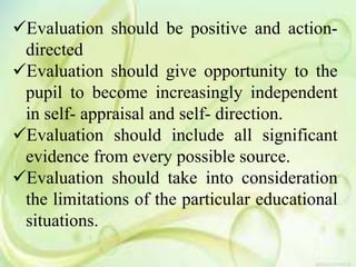 Evaluation should be positive and action-
directed
Evaluation should give opportunity to the
pupil to become increasingly independent
in self- appraisal and self- direction.
Evaluation should include all significant
evidence from every possible source.
Evaluation should take into consideration
the limitations of the particular educational
situations.
 