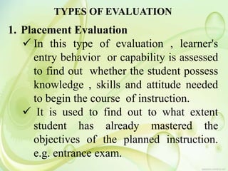 TYPES OF EVALUATION
1. Placement Evaluation
 In this type of evaluation , learner's
entry behavior or capability is assessed
to find out whether the student possess
knowledge , skills and attitude needed
to begin the course of instruction.
 It is used to find out to what extent
student has already mastered the
objectives of the planned instruction.
e.g. entrance exam.
 