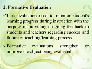 2. Formative Evaluation
It is evaluation used to monitor student's
learning progress during instruction with the
purpose of providing on going feedback to
students and teachers regarding success and
failure of teaching/learning process.
Formative evaluations strengthen or
improve the object being evaluated.
 