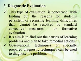 3. Diagnostic Evaluation
 This type of evaluation is concerned with
finding out the reasons for student's
persistent or recurring learning difficulties
that cannot be resolved by standard
corrective measures or formative
evaluation .
 It’s aim is to find out the causes of learning
problems and plan to take remedial actions.
 Observational techniques or specially
prepared diagnostic techniques can be used
to diagnose the problem.
 